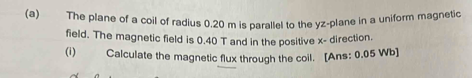 The plane of a coil of radius 0.20 m is parallel to the yz -plane in a uniform magnetic 
field. The magnetic field is 0.40 T and in the positive x - direction. 
(i) Calculate the magnetic flux through the coil. [Ans: 0.05 Wb]