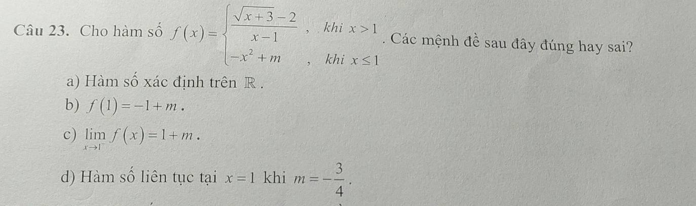 Cho hàm số f(x)=beginarrayl  (sqrt(x+3)-2)/x-1 ,khix>1 -x^2+m,khix≤ 1endarray.. Các mệnh đề sau đây đúng hay sai?
a) Hàm số xác định trên R.
b) f(1)=-1+m.
c) limlimits _xto 1^-f(x)=1+m.
d) Hàm số liên tục tại x=1 khi m=- 3/4 .