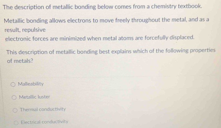 The description of metallic bonding below comes from a chemistry textbook.
Metallic bonding allows electrons to move freely throughout the metal, and as a
result, repulsive
electronic forces are minimized when metal atoms are forcefully displaced.
This description of metallic bonding best explains which of the following properties
of metals?
Malleability
Metallic luster
Thermal conductivity
Electrical conductivity