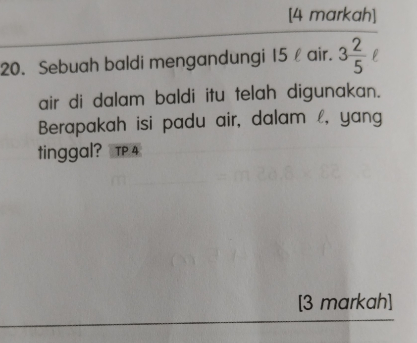 [4 markah] 
20. Sebuah baldi mengandungi 15 l air. 3 2/5 
air di dalam baldi itu telah digunakan. 
Berapakah isi padu air, dalam l, yang 
tinggal? TP 4 
[3 markah]