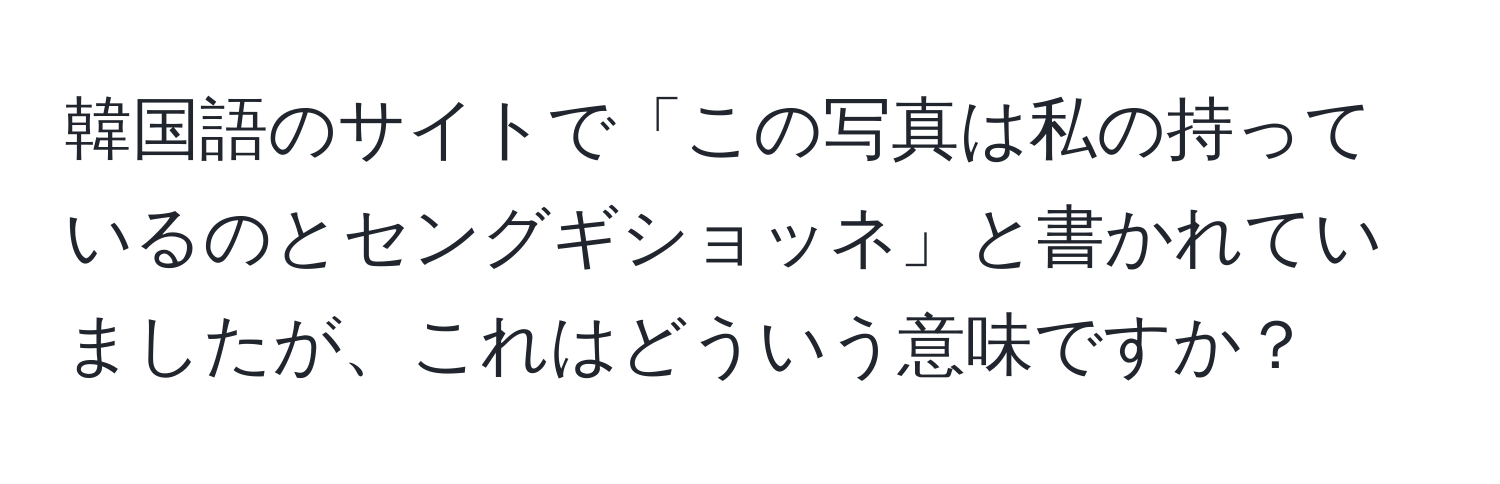 韓国語のサイトで「この写真は私の持っているのとセングギショッネ」と書かれていましたが、これはどういう意味ですか？