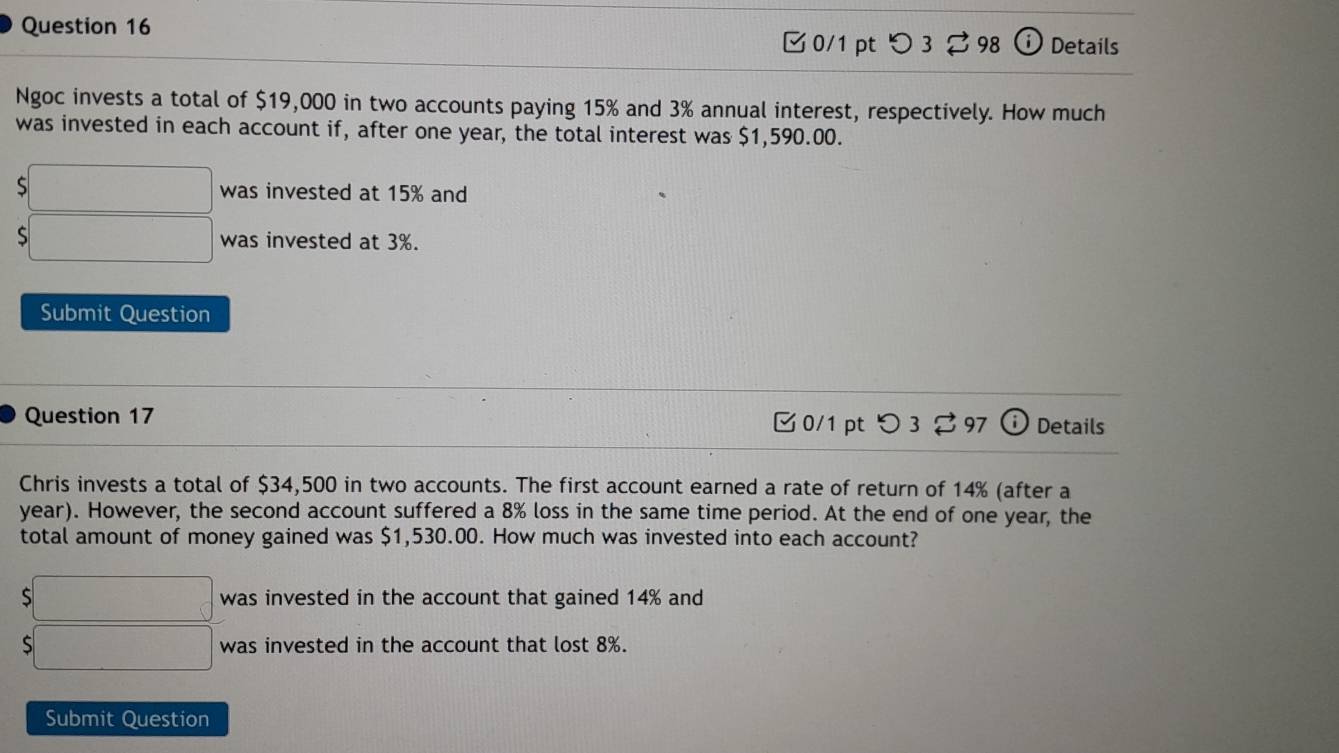 □ 0/1 pt つ 3 98 Details 
Ngoc invests a total of $19,000 in two accounts paying 15% and 3% annual interest, respectively. How much 
was invested in each account if, after one year, the total interest was $1,590.00. 
□ was invested at 15% and 
□ was invested at 3%. 
Submit Question 
Question 17 0/1 pt つ 3 %97 Details 
Chris invests a total of $34,500 in two accounts. The first account earned a rate of return of 14% (after a 
year). However, the second account suffered a 8% loss in the same time period. At the end of one year, the 
total amount of money gained was $1,530.00. How much was invested into each account? 
□ was invested in the account that gained 14% and 
;□ was invested in the account that lost 8%. 
Submit Question