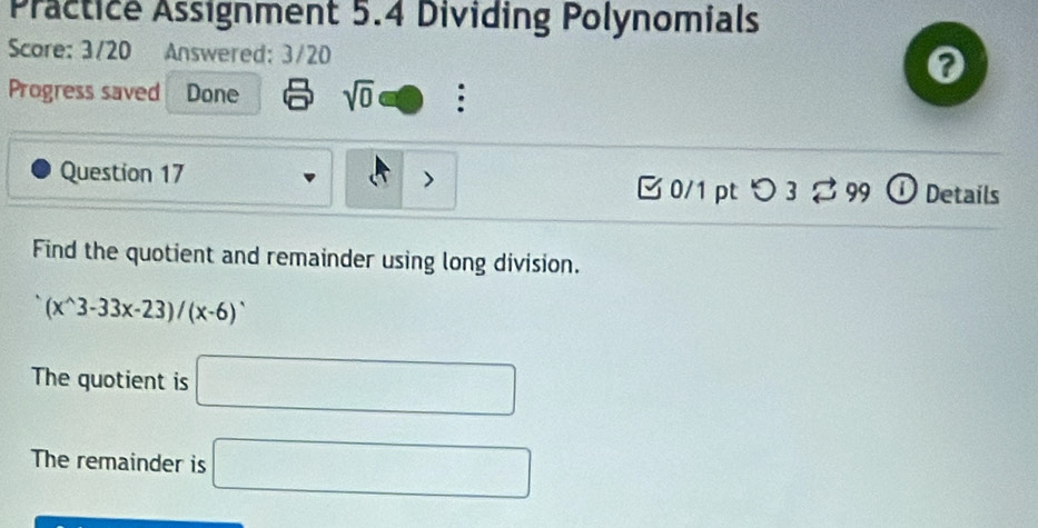 Practice Assignment 5.4 Dividing Polynomials 
Score: 3/20 Answered: 3/20 
0 
Progress saved Done sqrt(0) : 
、 
Question 17 [ 0/1 pt つ3 ⇄ 99 ① Details 
Find the quotient and remainder using long division.
(x^(wedge)3-33x-23)/(x-6)^wedge 
The quotient is □ 
The remainder is □