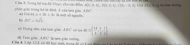 Trong hệ toạ độ Ozyz, cho các điểm A(5;3;4), B(1;2;1), C(8;-3;2) mt, chều cáo của cay đá lớn nơn g0 cm. lā chân đường 
. Gọi D(a;b;c)
phân giác trong kẻ từ đỉnh Á của tam giác ABC, 
a) Giá trị a+2b+3c là một số nguyên. 
b) BC=5sqrt(2). 
c) Trọng tâm của tam giác ABC có tọa độ G( 14/3 ; 2/3 ; 7/3 ). 
d) Tam giác ABC là tam giác vuông. 
Câu 4. Lớp 12A có 40 học sinh, trong đó có 8 em tham gia Câu lạc bộ Toán học, Điề