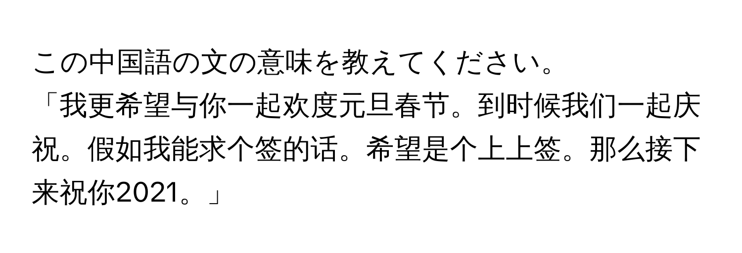 この中国語の文の意味を教えてください。  
「我更希望与你一起欢度元旦春节。到时候我们一起庆祝。假如我能求个签的话。希望是个上上签。那么接下来祝你2021。」