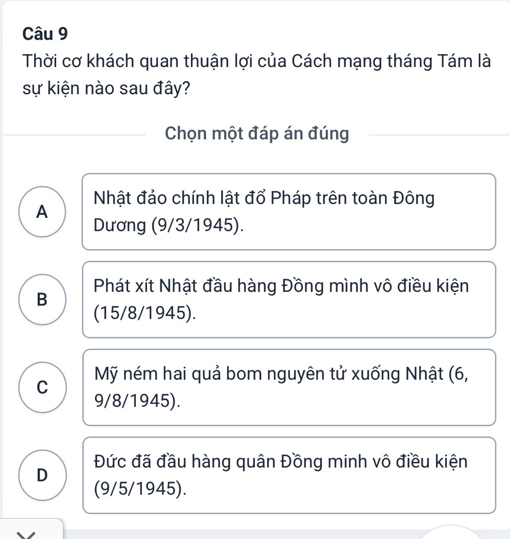 Thời cơ khách quan thuận lợi của Cách mạng tháng Tám là
sự kiện nào sau đây?
Chọn một đáp án đúng
Nhật đảo chính lật đổ Pháp trên toàn Đông
A
Dương (9/3/1945).
Phát xít Nhật đầu hàng Đồng mình vô điều kiện
B
(15/8/ 1945).
Mỹ ném hai quả bom nguyên tử xuống Nhật (6,
C
9/8/ 1945).
Đức đã đầu hàng quân Đồng minh vô điều kiện
D
(9/5/ 1945).