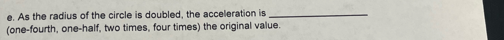 As the radius of the circle is doubled, the acceleration is_ 
(one-fourth, one-half, two times, four times) the original value.