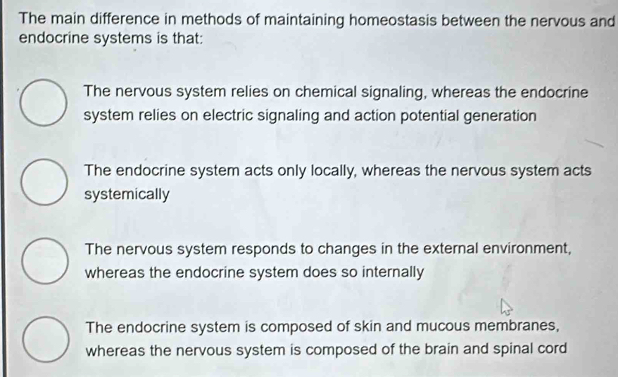 The main difference in methods of maintaining homeostasis between the nervous and
endocrine systems is that:
The nervous system relies on chemical signaling, whereas the endocrine
system relies on electric signaling and action potential generation
The endocrine system acts only locally, whereas the nervous system acts
systemically
The nervous system responds to changes in the external environment,
whereas the endocrine system does so internally
The endocrine system is composed of skin and mucous membranes,
whereas the nervous system is composed of the brain and spinal cord