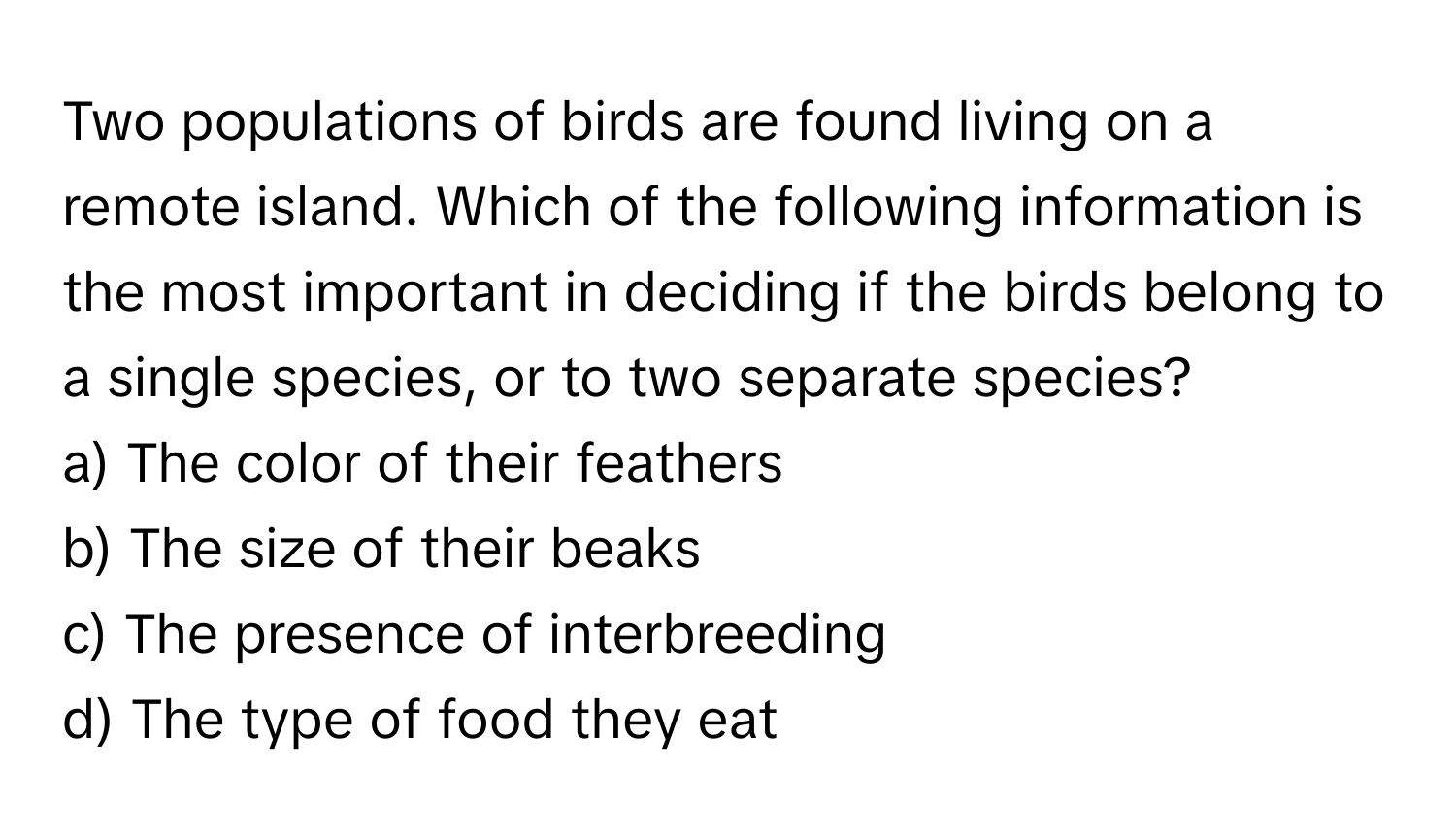 Two populations of birds are found living on a remote island. Which of the following information is the most important in deciding if the birds belong to a single species, or to two separate species?

a) The color of their feathers
b) The size of their beaks
c) The presence of interbreeding
d) The type of food they eat