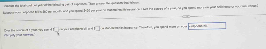 Compute the total cost per year of the following pair of expenses. Then answer the question that follows, 
Suppose your cellphone bill is $80 per month, and you spend $420 per year on student health insurance. Over the course of a year, do you spend more on your cellphone or your insurance? 
Over the course of a year, you spend $□ on your cellphone bill and $□ on student health insurance. Therefore, you spend more on your cellphone bill. 
(Simplify your answers.)