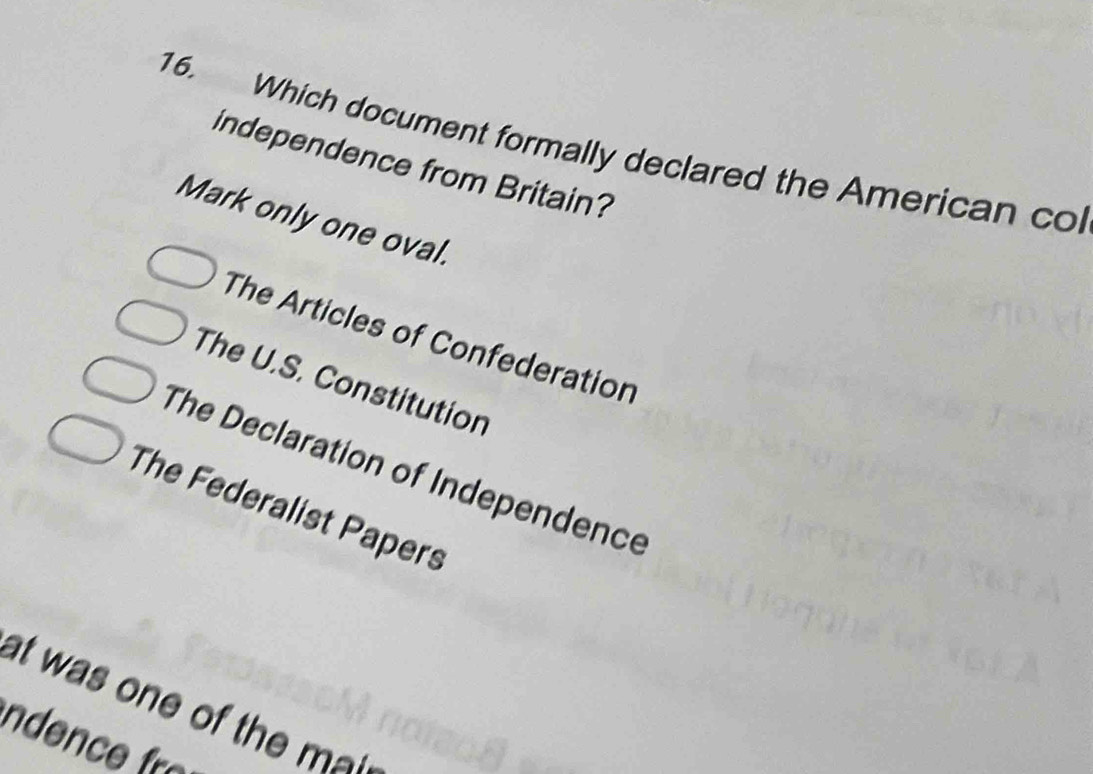 Which document formally declared the American co
independence from Britain?
Mark only one oval.
The Articles of Confederation
The U.S. Constitution
The Declaration of Independence
The Federalist Papers
at was one of the m 
nde fo