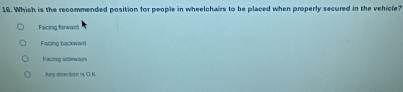 Which is the recommended position for people in wheelchairs to be placed when properly secured in the vehicle?
Facing forward
Facing backward
Facing sideways
Anry direction is O.K.