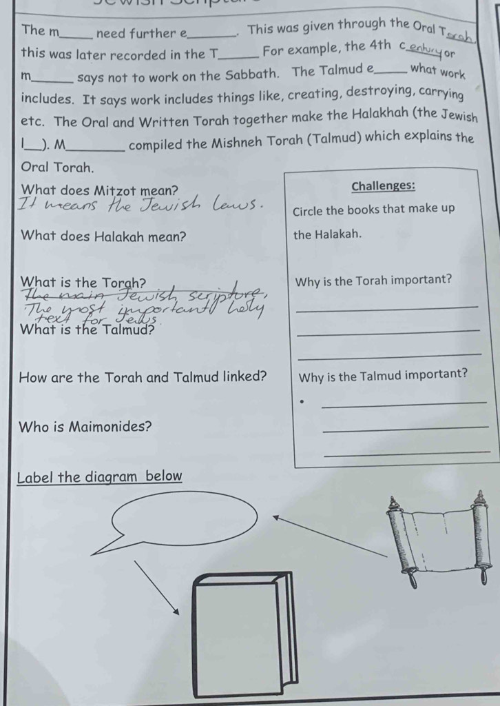 The m_ need further e_ . This was given through the Oral T 
this was later recorded in the T_ For example, the 4th c_ 
_ 
for 
m_ says not to work on the Sabbath. The Talmud e_ what work 
includes. It says work includes things like, creating, destroying, carrying 
etc. The Oral and Written Torah together make the Halakhah (the Jewish 
_). M_ compiled the Mishneh Torah (Talmud) which explains the 
Oral Torah. 
What does Mitzot mean? Challenges: 
Circle the books that make up 
What does Halakah mean? the Halakah. 
What is the Torah? Why is the Torah important? 
_ 
What is the Talmud? 
_ 
_ 
How are the Torah and Talmud linked? Why is the Talmud important? 
_ 
Who is Maimonides? 
_ 
_ 
Label the diagram below
