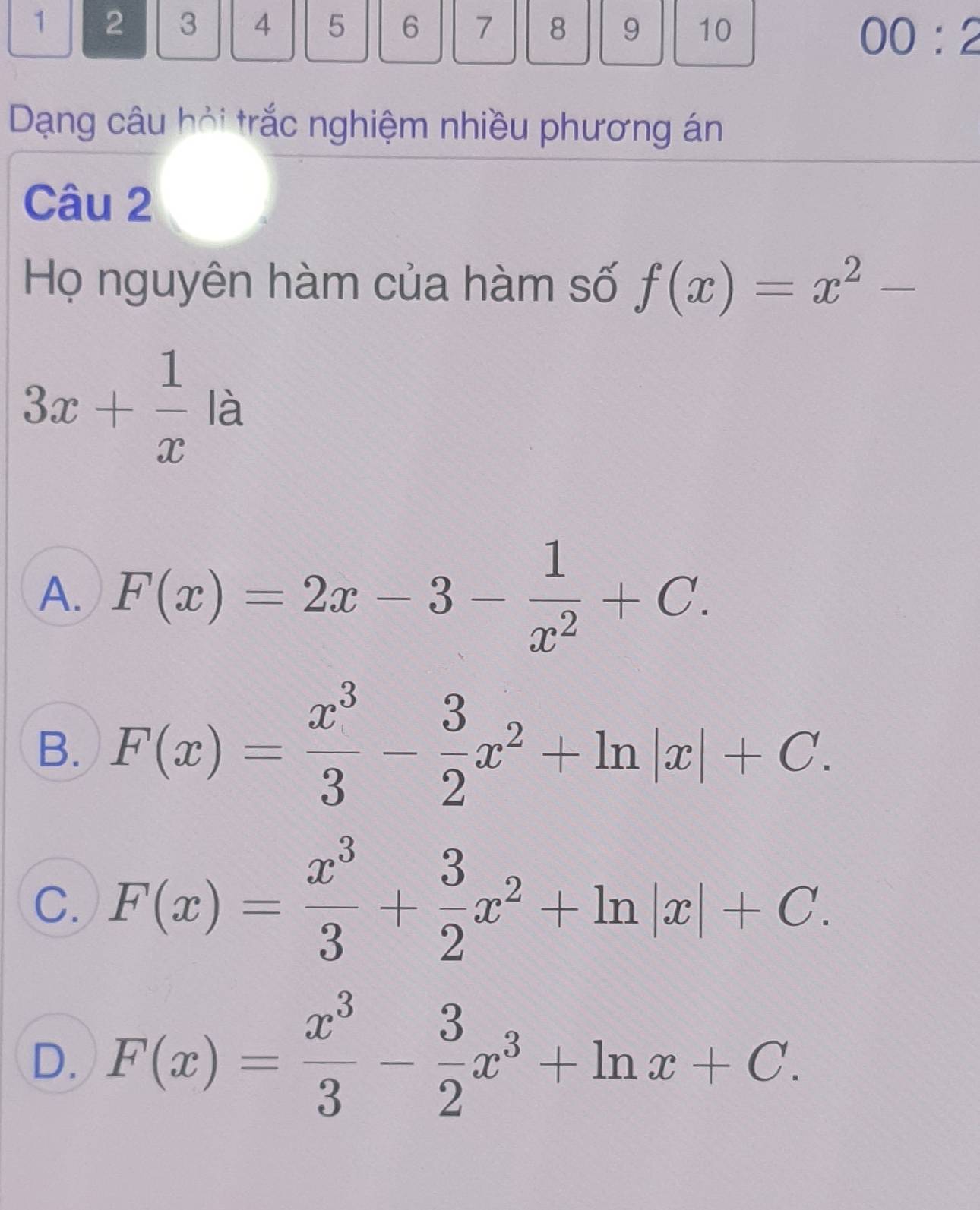 1 2 3 4 5 6 7 8 9 10
00:2 
Dạng câu hỏi trắc nghiệm nhiều phương án
Câu 2
Họ nguyên hàm của hàm số f(x)=x^2-
3x+ 1/x la
A. F(x)=2x-3- 1/x^2 +C.
B. F(x)= x^3/3 - 3/2 x^2+ln |x|+C.
C. F(x)= x^3/3 + 3/2 x^2+ln |x|+C.
D. F(x)= x^3/3 - 3/2 x^3+ln x+C.