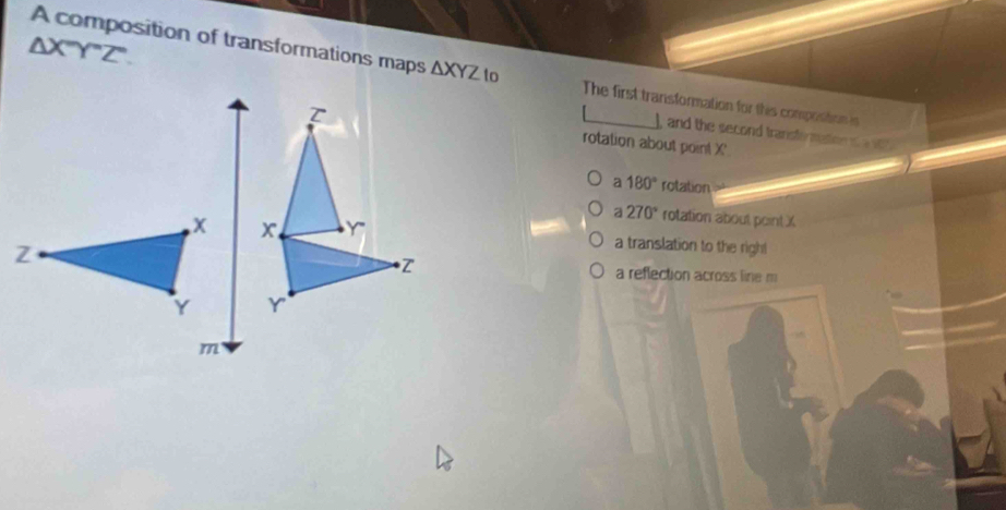 △ X''Y''Z''. 
A composition of transformations maps △ XYZ to The first transformation for this composition is
and the second transtermation o a
rotation about point X '
a 180° rotation
a 270° rotation about point X
a translation to the righ!
a reflection across line m