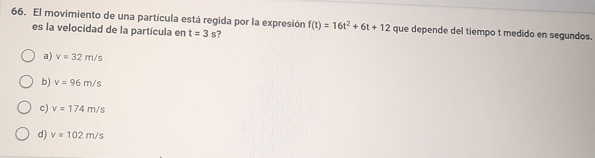 El movimiento de una partícula está regida por la expresión f(t)=16t^2+6t+12 que depende del tiempo t medido en segundos.
es la velocidad de la partícula en t=3s 2
a) v=32m/s
b) v=96m/s
c) v=174m/s
d) v=102m/s