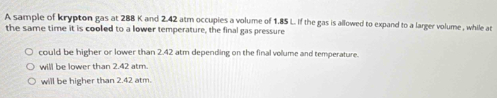 A sample of krypton gas at 288 K and 2.42 atm occupies a volume of 1.85 L. If the gas is allowed to expand to a larger volume , while at
the same time it is cooled to a lower temperature, the final gas pressure
could be higher or lower than 2.42 atm depending on the final volume and temperature.
will be lower than 2.42 atm.
will be higher than 2.42 atm.