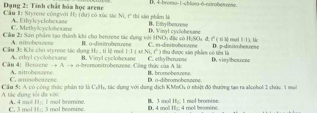 penzene. D. 4 -bromo- 1 -chloro -6 -nitrobenzene.
Dạng 2: Tính chất hóa học arene
Câu 1: Styrene cộngvới H_2 (dư) có xúc tác Ni, t° thì sản phẩm là
A. Ethylcyclohexane B. Ethylbenzene
C. Methylcyclohexane D. Vinyl cyclohexane
Câu 2: Sản phầm tạo thành khi cho benzene tác dụng với HNO_3 đặc có H_2SO_4d; t^0 ( tỉ lệ mol 1:1) , là:
A. nitrobenzene B. o-dinitrobenzene C. m-dinitrobenzene D. p-dinitrobenzene
Câu 3: Khi cho styrene tác dụng H_2 , tỉ lhat e mol 1:1 (xt Ni t^0) thu được sản phẩm có tên là
A. ethyl cyclohexane B. Vinyl cyclohexane C. ethylbenzene D. vinylbenzene
Câu 4: Benzene A o-bromonitrobenzene. Công thức của A là:
A. nitrobenzene. B. bromobenzene.
C. aminobenzene. D. o-dibromobenzene.
Câu 5: A có công thức phân tử là C_8H_8 , tác dụng với dung dịch KMn O_4 ở nhiệt độ thường tạo ra alcohol 2 chức. 1 mol
A tác dụng tối đa với:
A. 4 mol H_2; 1 mol bromine. B. 3 mol H_2 1 mol bromine.
C. 3 mol H_2; 3 mol bromine. D. 4 mol -I; 4 mol bromine.