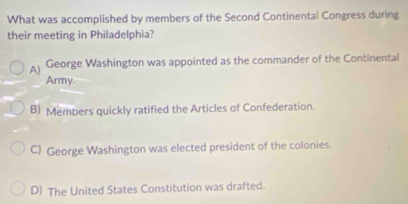 What was accomplished by members of the Second Continental Congress during
their meeting in Philadelphia?
A) George Washington was appointed as the commander of the Continental
Army.
B) Members quickly ratified the Articles of Confederation.
C) George Washington was elected president of the colonies.
D) The United States Constitution was drafted.