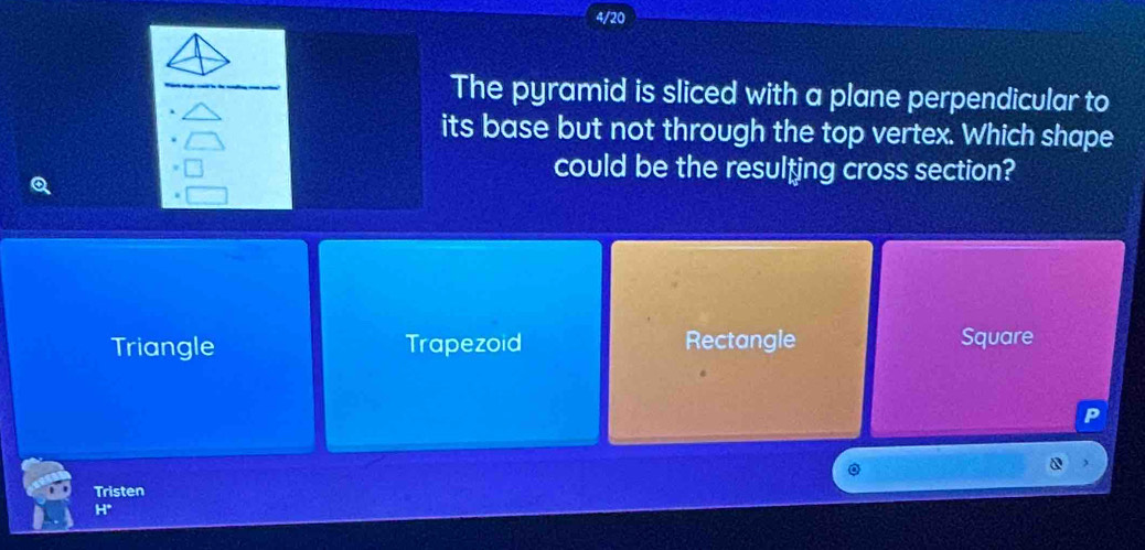 4/20
The pyramid is sliced with a plane perpendicular to
its base but not through the top vertex. Which shape
could be the resulting cross section?
Triangle Trapezoid Rectangle Square
P
Tristen
H*