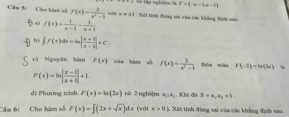 x+2 có tập nghiệm là T=(-e-1;e-1). 
Câu 5: Cho hàm số f(x)= 2/x^2-1  với x!= ± 1 Xét tính đúng sai của các khẳng định sau: 
a) f(x)= 1/x-1 - 1/x+1 . 
b) ∈t f(x)dx=ln | (x+1)/x-1 |+C. 
c) Nguyên hàm F(x) của hàm số f(x)= 2/x^2-1  thỏa mãn F(-2)=ln (3e) là
F(x)=ln | (x-1)/x+1 |+1. 
d) Phương trình F(x)=ln (2e) có 2 nghiệm x_1;x_2. Khi đó S=x_1.x_2=1. 
Câu 6: Cho hàm số F(x)=∈t (2x+sqrt(x))dx (với x>0). Xét tính đúng sai của các khẳng định sau: