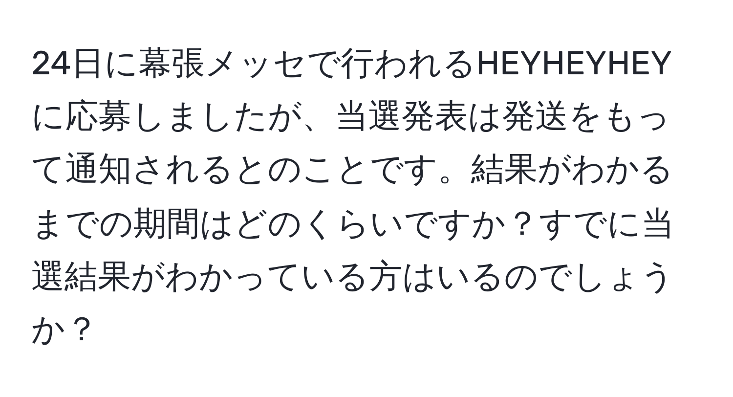 24日に幕張メッセで行われるHEYHEYHEYに応募しましたが、当選発表は発送をもって通知されるとのことです。結果がわかるまでの期間はどのくらいですか？すでに当選結果がわかっている方はいるのでしょうか？