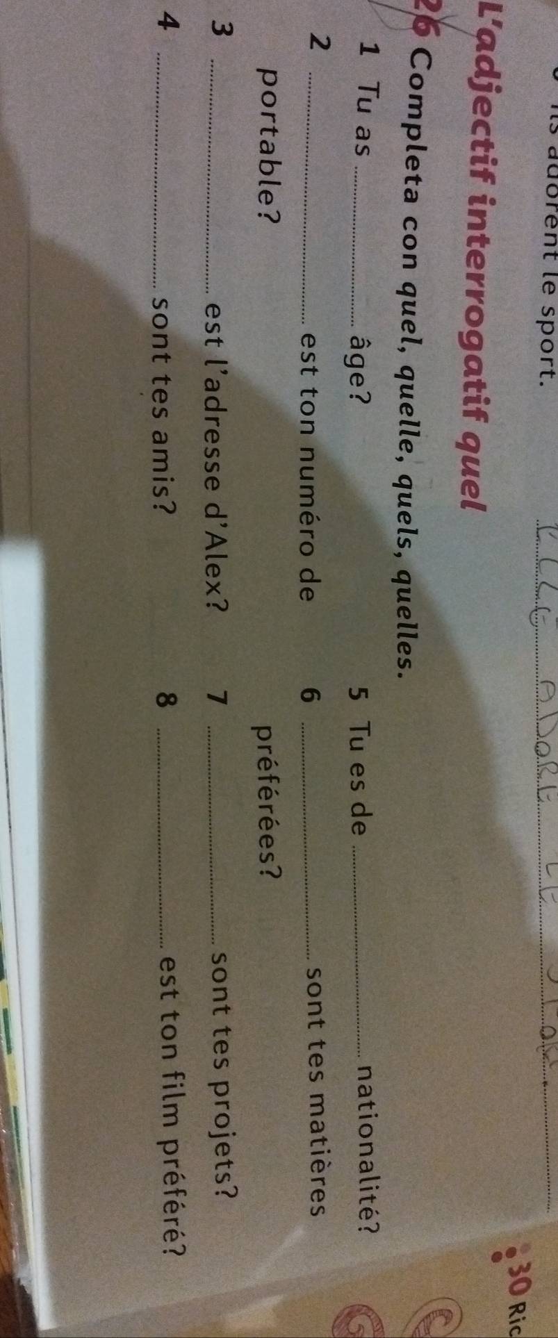 aubrent le sport. __ 30 Ric 
L’adjectif interrogatif quel 
26 Completa con quel, quelle, quels, quelles. 
1 Tu as __nationalité? 
âge? 5 Tu es de 
_2 
est ton numéro de 6 _sont tes matières 
portable? préférées ? 
3 __sont tes projets? 
est l'adresse d'Alex? 7 
4 __est ton film préféré? 
sont tes amis? 8