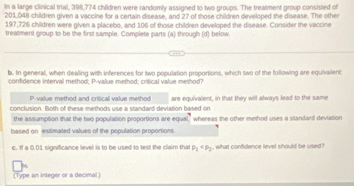 In a large clinical trial, 398,774 children were randomly assigned to two groups. The treatment group consisted of
201,048 children given a vaccine for a certain disease, and 27 of those children developed the disease. The other
197,726 children were given a placebo, and 106 of those children developed the disease. Consider the vaccine 
treatment group to be the first sample. Complete parts (a) through (d) below 
b. In general, when dealing with inferences for two population proportions, which two of the following are equivalent: 
confidence interval method; P-value method; critical value method? 
P-value method and critical value method are equivalent, in that they will always lead to the same 
conclusion. Both of these methods use a standard deviation based on 
the assumption that the two population proportions are equal,' whereas the other method uses a standard deviation 
based on estimated values of the population proportions. 
c. If a 0.01 significance level is to be used to test the claim that p_1 , what confidence level should be used?
%
(Type an integer or a decimal.)