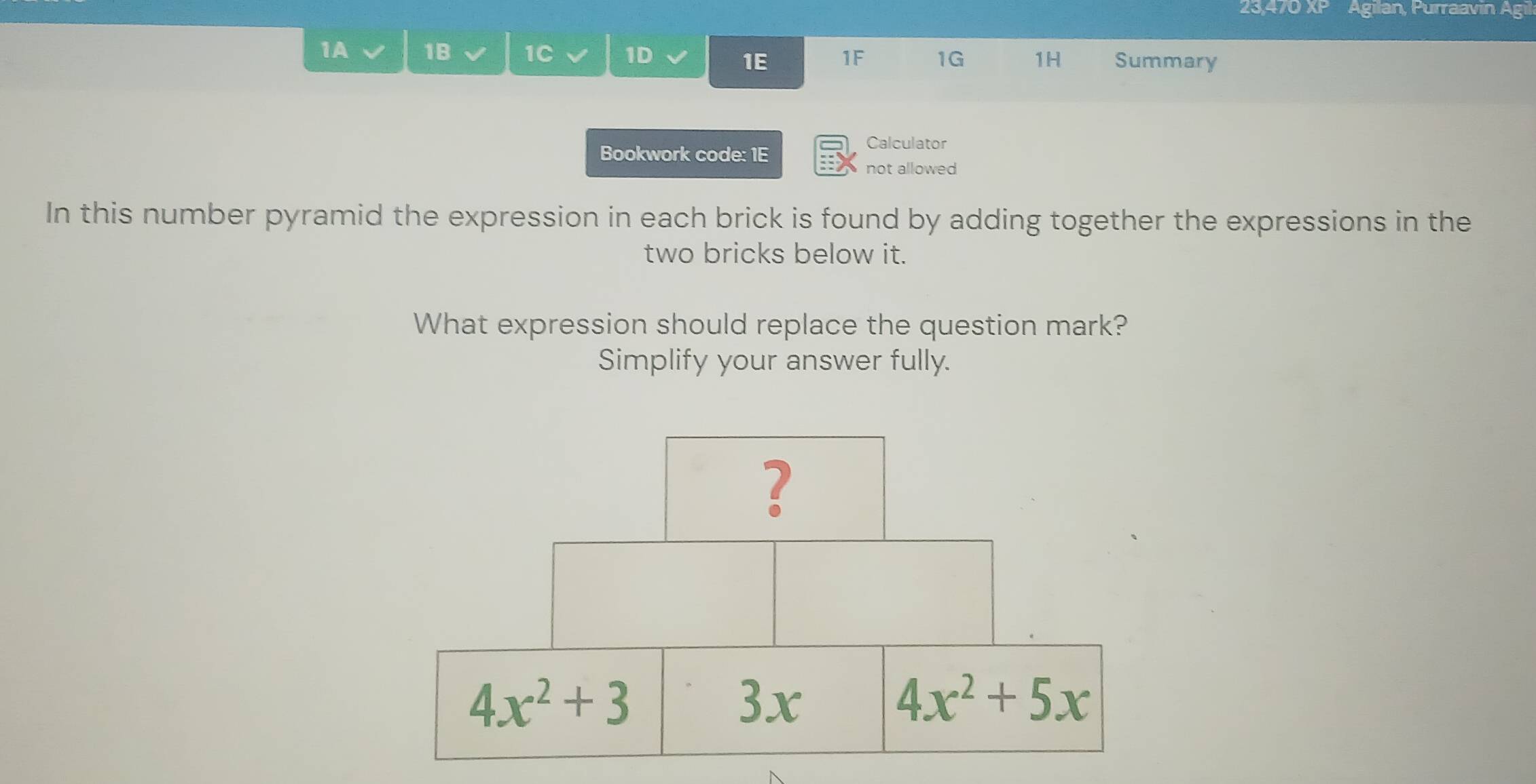 23,470 XP Agilan, Purraavin Agil
1A 1B 1C 1D 1F 1G 1H Summary
1E
Bookwork code: 1E
Calculator
not allowed
In this number pyramid the expression in each brick is found by adding together the expressions in the
two bricks below it.
What expression should replace the question mark?
Simplify your answer fully.