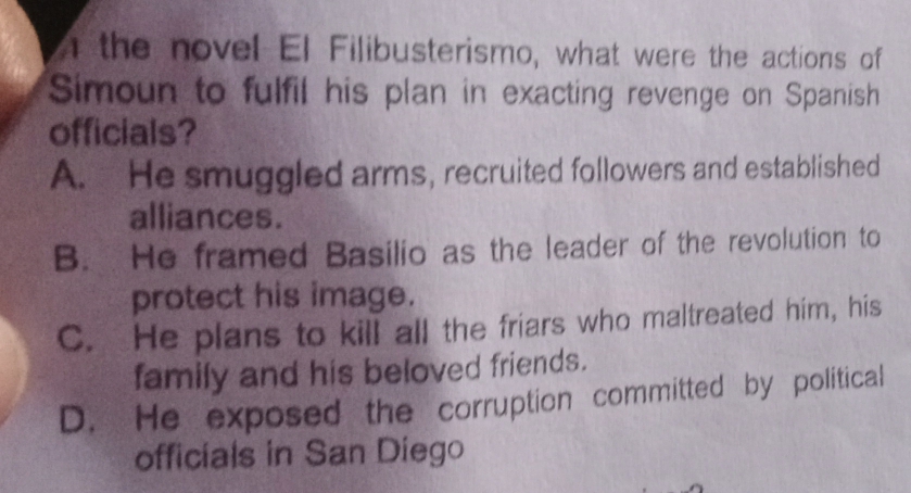 the novel El Filibusterismo, what were the actions of
Simoun to fulfil his plan in exacting revenge on Spanish
officials?
A. He smuggled arms, recruited followers and established
alliances.
B. He framed Basilio as the leader of the revolution to
protect his image.
C. He plans to kill all the friars who maltreated him, his
family and his beloved friends.
D. He exposed the corruption committed by political
officials in San Diego