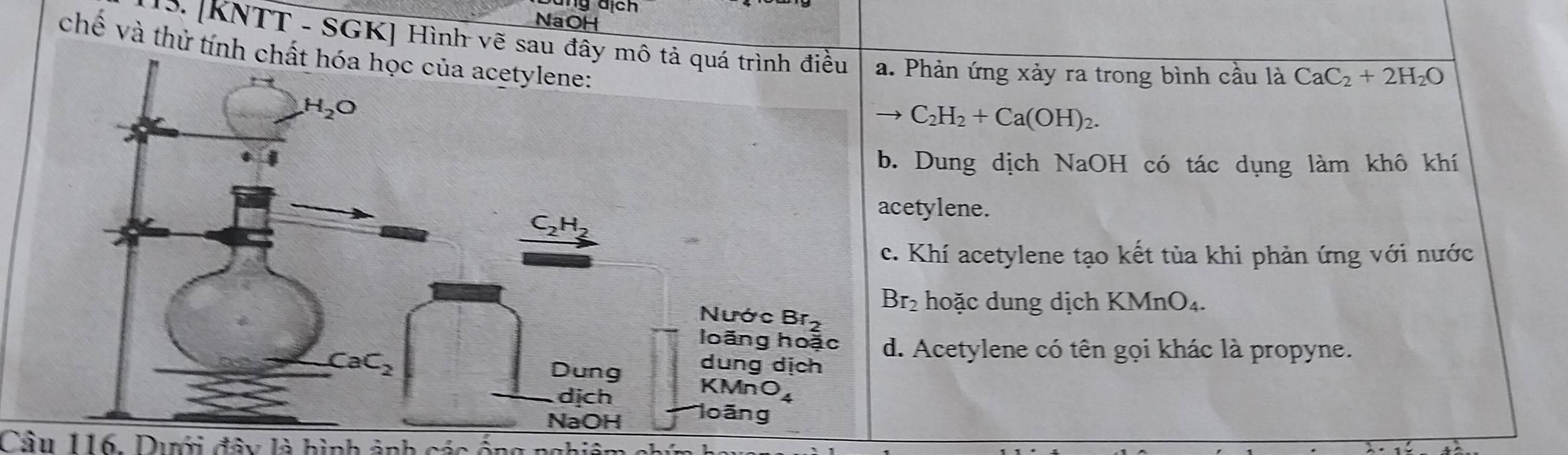 NaOH
1S. [KNTT - SGK] Hình vẽ sau đâ. Phản ứng xảy ra trong bình cầu là CaC_2+2H_2O
chề và thử tính
→ C_2H_2+Ca(OH)_2. . Dung dịch NaOH có tác dụng làm khô khí
cetylene.
c. Khí acetylene tạo kết tùa khi phản ứng với nước
Br_2 hoặc dung dịch KMnO₄.
d. Acetylene có tên gọi khác là propyne.
Câu 116. Dưới đây là hình ảnh các ống