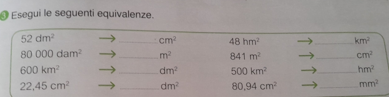 ③ Esegui le seguenti equivalenze.
52dm^2
_ cm^2
48hm^2
_ km^2
80000dam^2
_ m^2
841m^2
_ cm^2
600km^2
_ dm^2
500km^2
_ hm^2
22,45cm^2
_ dm^2
80,94cm^2
_ mm^2