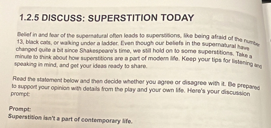 DISCUSS: SUPERSTITION TODAY 
Belief in and fear of the supernatural often leads to superstitions, like being afraid of the number
13, black cats, or walking under a ladder. Even though our beliefs in the supernatural have 
changed quite a bit since Shakespeare's time, we still hold on to some superstitions. Take a 
minute to think about how superstitions are a part of modern life. Keep your tips for listening and 
speaking in mind, and get your ideas ready to share. 
Read the statement below and then decide whether you agree or disagree with it. Be prepared 
to support your opinion with details from the play and your own life. Here's your discussion 
prompt: 
Prompt: 
Superstition isn't a part of contemporary life.