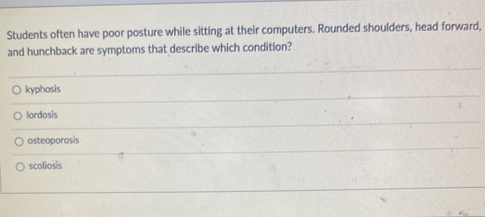 Students often have poor posture while sitting at their computers. Rounded shoulders, head forward,
and hunchback are symptoms that describe which condition?
kyphosis
lordosis
osteoporosis
scoliosis