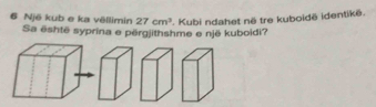 Një kub e ka vëllimin 27cm^3. Kubi ndahet në tre kuboidë identikë. 
Sa është syprina e përgjithshme e një kuboidi?