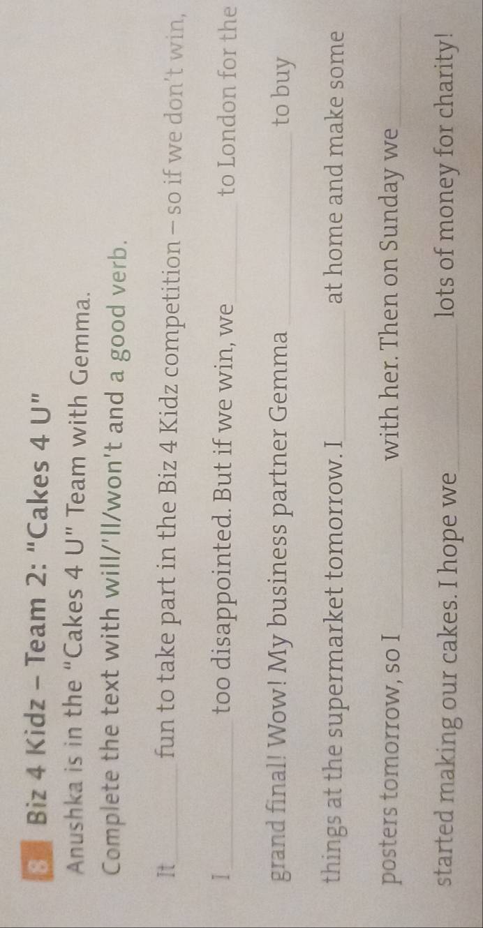 Biz 4 Kidz - Team 2: “Cakes 4 U ” 
Anushka is in the “Cakes 4 U” Team with Gemma. 
Complete the text with will/'ll/won't and a good verb. 
It_ fun to take part in the Biz 4 Kidz competition - so if we don’t win, 
I_ too disappointed. But if we win, we_ to London for the 
grand final! Wow! My business partner Gemma _to buy 
things at the supermarket tomorrow. I_ at home and make some 
posters tomorrow, so I _with her. Then on Sunday we_ 
started making our cakes. I hope we_ lots of money for charity!