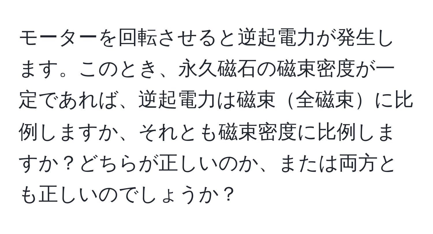 モーターを回転させると逆起電力が発生します。このとき、永久磁石の磁束密度が一定であれば、逆起電力は磁束全磁束に比例しますか、それとも磁束密度に比例しますか？どちらが正しいのか、または両方とも正しいのでしょうか？