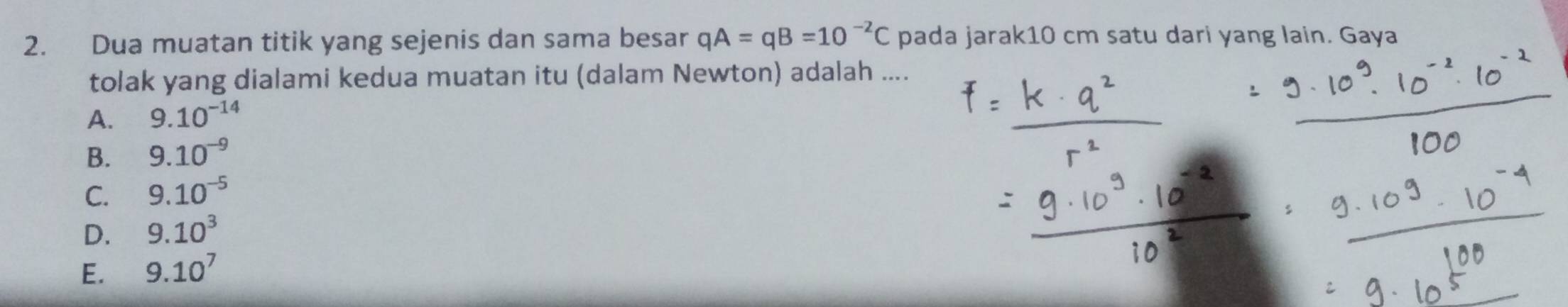 Dua muatan titik yang sejenis dan sama besar qA=qB=10^(-2)C pada jarak10 cm satu dari yang lain. Gaya
tolak yang dialami kedua muatan itu (dalam Newton) adalah ....
A. 9.10^(-14)
B. 9.10^(-9)
C. 9.10^(-5)
D. 9.10^3
E. 9.10^7