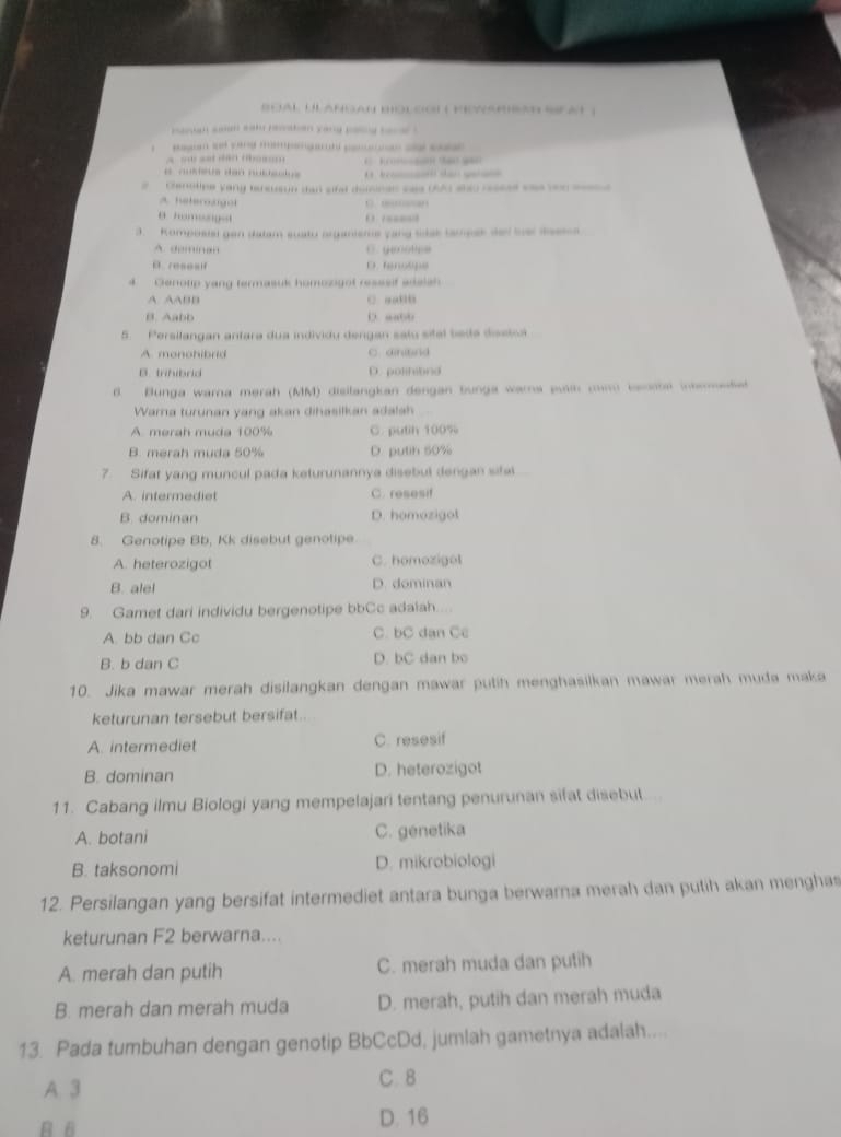 Boal Ulangan Bologi ( Konamran seat  )
paovan son sah rcstan yong pang bae .
.
A … “ “” … ( K(…n So gan
e nuseus dan nutetu s          
#  Clenotipe yang tersuson dan sifel doninan sas (A) ahso rsses sae von sed
A heteroogol C. …“”
θ h o     
3. Romposial gen dalam suato organiens yang sdak tampak del ther messa
A. deminan C. yotpa
B.resesif D. tenotipe
4 Genotip yang termasuk homosigot resssif adalsh
A AABB C. aaBD
B. Aabb D “abb
5. Persilangan antara dua individy dengan salu sital bede disstoa
A. monohibrid C. ainitnd
B. trihibrd D. polihibrd
B. Bunga warna merah (MM) disilangkan dengan bunga wara pan cun banote inheetet
Warna turunan yang akan dihasilkan adalah
A. merah muda 100% C. putin 100%
B. merah muda 50% D. putin 50%
7. Sifat yang muncul pada keturunannya disebul dengan sifal
A. intermediet C. resesif
B. dominan D. homozigot
8. Genotipe Bb, Kk disebut genotipe
A. heterozigot C. homozigot
B. alel D. dominan
9. Gamet dari individu bergenotipe bbCc adalah...
A. bb dan Cc C. bC dan Cc
B. b dan C D. bC dan bo
10. Jika mawar merah disilangkan dengan mawar putih menghasilkan mawar merah muda maka
keturunan tersebut bersifat.
A. intermediet C. resesif
B. dominan D. heterozigot
11. Cabang ilmu Biologi yang mempelajari tentang penurunan sifat disebut...
A. botani C. genetika
B. taksonomi D. mikrobiologi
12. Persilangan yang bersifat intermediet antara bunga berwarna merah dan putih akan mengha
keturunan F2 berwarna....
A. merah dan putih C. merah muda dan putih
B. merah dan merah muda D. merah, putih dan merah muda
13. Pada tumbuhan dengan genotip BbCcDd, jumlah gametnya adalah....
A 3
C. 8
B B D. 16