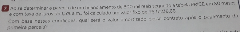 Ao se determinar a parcela de um financiamento de 800 mil reais segundo a tabela PRICE em 80 meses 
e com taxa de juros de 1,5% a.m., foi calculado um valor fixo de R$ 17238,66. 
Com base nessas condições, qual será o valor amortizado desse contrato após o pagamento da 
primeira parcela?