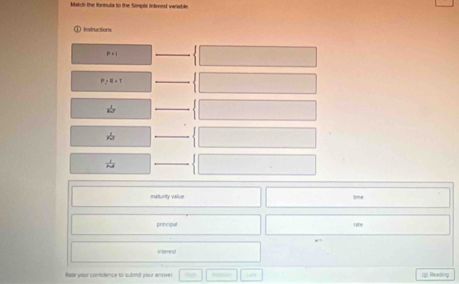 Match the formula to the Simple Interest variable. 
Instructions
P+I
_
P/ R=T
_
 1/x-7 
_
 1/P* l 
_
frac 1r_nd
_ 
maturity vallue time 
principal rate 
inferest 
Rate your contidence to submit your answer Less (1 Reading