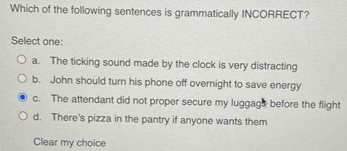 Which of the following sentences is grammatically INCORRECT?
Select one:
a. The ticking sound made by the clock is very distracting
b. John should turn his phone off overnight to save energy
c. The attendant did not proper secure my luggags before the flight
d. There's pizza in the pantry if anyone wants them
Clear my choice