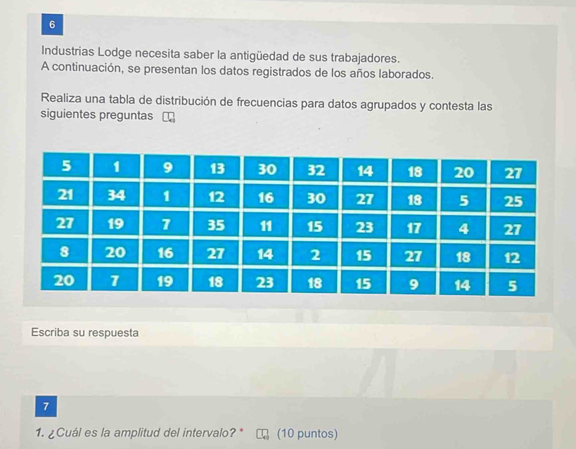 Industrias Lodge necesita saber la antigüedad de sus trabajadores. 
A continuación, se presentan los datos registrados de los años laborados. 
Realiza una tabla de distribución de frecuencias para datos agrupados y contesta las 
siguientes preguntas 
Escriba su respuesta 
7 
1. ¿Cuál es la amplitud del intervalo? * (10 puntos)