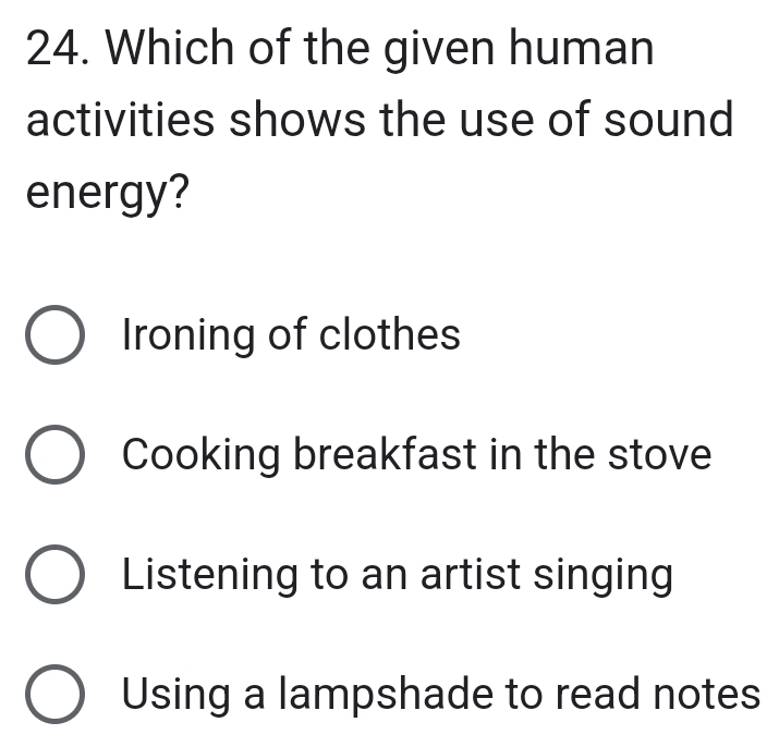 Which of the given human
activities shows the use of sound
energy?
Ironing of clothes
Cooking breakfast in the stove
Listening to an artist singing
Using a lampshade to read notes