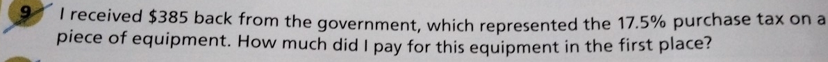 received $385 back from the government, which represented the 17.5% purchase tax on a 
piece of equipment. How much did I pay for this equipment in the first place?