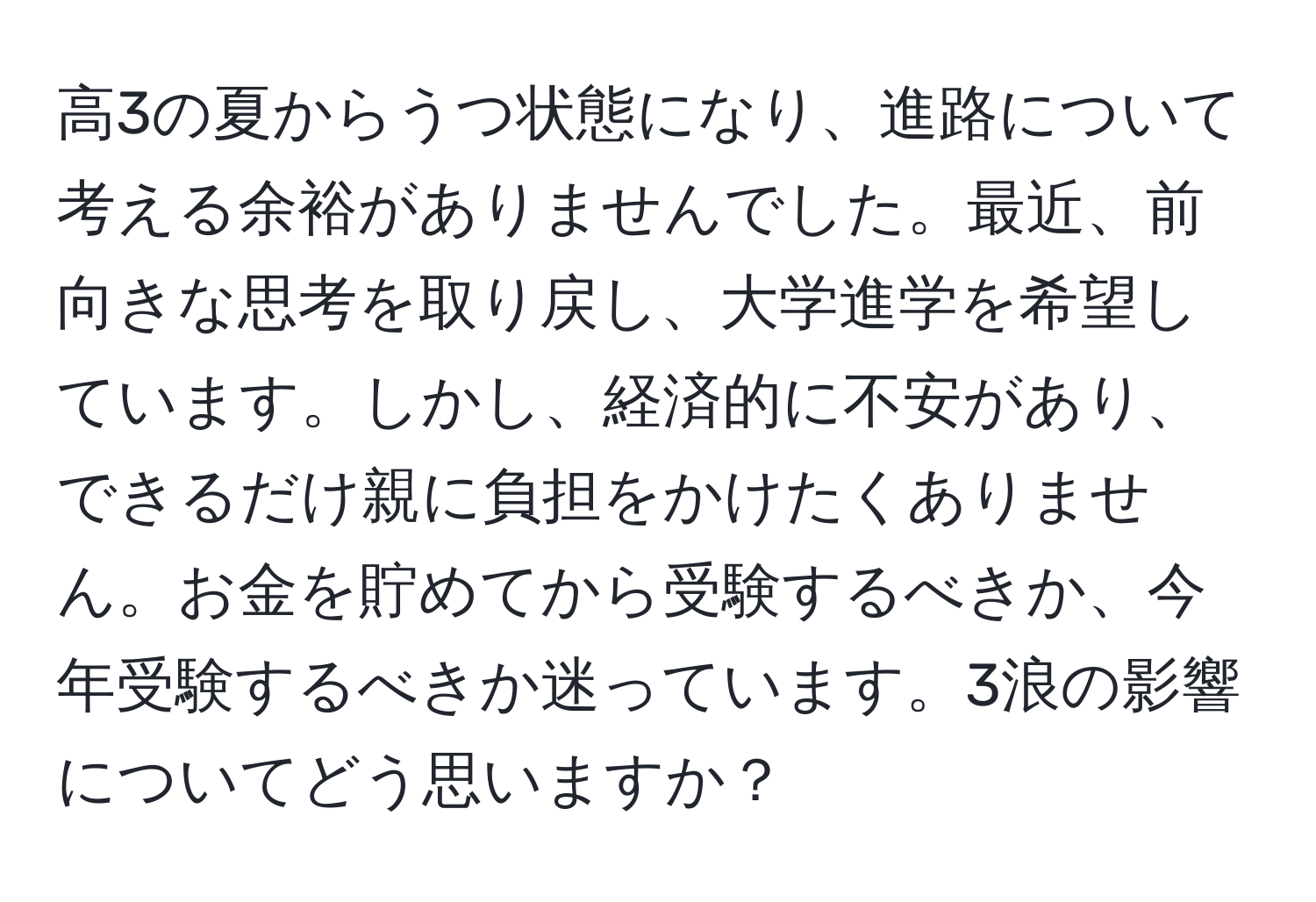 高3の夏からうつ状態になり、進路について考える余裕がありませんでした。最近、前向きな思考を取り戻し、大学進学を希望しています。しかし、経済的に不安があり、できるだけ親に負担をかけたくありません。お金を貯めてから受験するべきか、今年受験するべきか迷っています。3浪の影響についてどう思いますか？