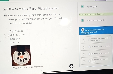 How to Make a Paper Plate Snowman A photograph 
A snowman makes people think of winter. You can What can a photograph show you? 
make your own snowman any time of year. You will 
need the items below: What the topic looks like 
Paper plates What information does the 
pholegragh show you? 
Colored paper 
Glue stick 
Scissors paper plate showmon Where you can buy saper for a 
What a leal snowtran 1o9k s li be 
What page number you are on 
looks lie Vhaz a péper prate snowinen 
This is a paper plate snowman.