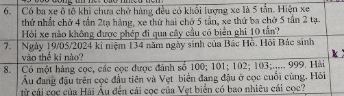 Có ba xe ô tô khi chưa chở hàng đều có khối lượng xe là 5 tấn. Hiện xe 
thứ nhất chở 4 tấn 2tạ hàng, xe thứ hai chở 5 tấn, xe thứ ba chở 5 tấn 2 tạ. 
Hỏi xe nào không được phép đi qua cây cầu có biển ghi 10 tấn? 
7. Ngày 19/05/2024 kỉ niệm 134 năm ngày sinh của Bác Hồ. Hỏi Bác sinh 
vào thế kỉ nào? 
8. Có một hàng cọc, các cọc được đánh số 100; 101; 102; 103;..... 999. Hải 
Âu đang đậu trên cọc đầu tiên và Vẹt biển đang đậu ở cọc cuối cùng. Hỏi 
từ cái cọc của Hải Âu đến cái cọc của Vẹt biển có bao nhiêu cái cọc?