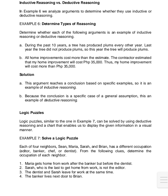 Inductive Reasoning vs. Deductive Reasoning 
In Example 6 we analyze arguments to determine whether they use inductive or 
deductive reasoning. 
EXAMPLE 6: Determine Types of Reasoning 
Determine whether each of the following arguments is an example of inductive 
reasoning or deductive reasoning. 
a. During the past 10 years, a tree has produced plums every other year. Last
year the tree did not produce plums, so this year the tree will produce plums. 
b. All home improvements cost more than the estimate. The contractor estimated 
that my home improvement will cost Php 35,000. Thus, my home improvement 
will cost more than Php 35,000. 
Solution 
a. This argument reaches a conclusion based on specific examples, so it is an 
example of inductive reasoning. 
b. Because the conclusion is a specific case of a general assumption, this an 
example of deductive reasoning. 
Logic Puzzles 
Loqic puzzles, similar to the one in Example 7, can be solved by using deductive 
reasoning and a chart that enables us to display the given information in a visual 
manner. 
EXAMPLE 7: Solve a Logic Puzzle 
Each of four neighbors, Sean, Maria, Sarah, and Brian, has a different occupation 
(editor, banker, chef, or dentist). From the following clues, determine the 
occupation of each neighbor. 
1. Maria gets home from work after the banker but before the dentist. 
2. Sarah, who is the last to get home from work, is not the editor. 
3. The dentist and Sarah leave for work at the same time. 
4. The banker lives next door to Brian. 
_ 
_