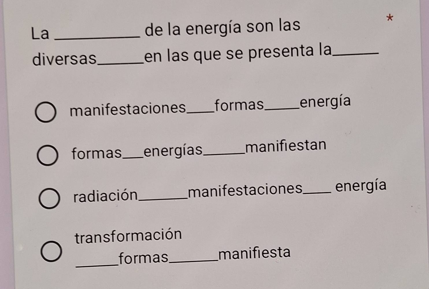 La_
de la energía son las
*
diversas_ en las que se presenta la_
manifestaciones_ formas_ energía
formas_ energías_ manifiestan
radiación_ manifestaciones_ energía
trans formación
_formas_ manifiesta